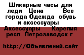 Шикарные часы для леди › Цена ­ 600 - Все города Одежда, обувь и аксессуары » Аксессуары   . Карелия респ.,Петрозаводск г.